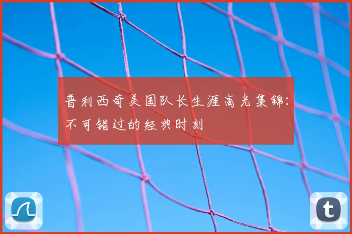 普利西奇美国队长生涯高光集锦：不可错过的经典时刻