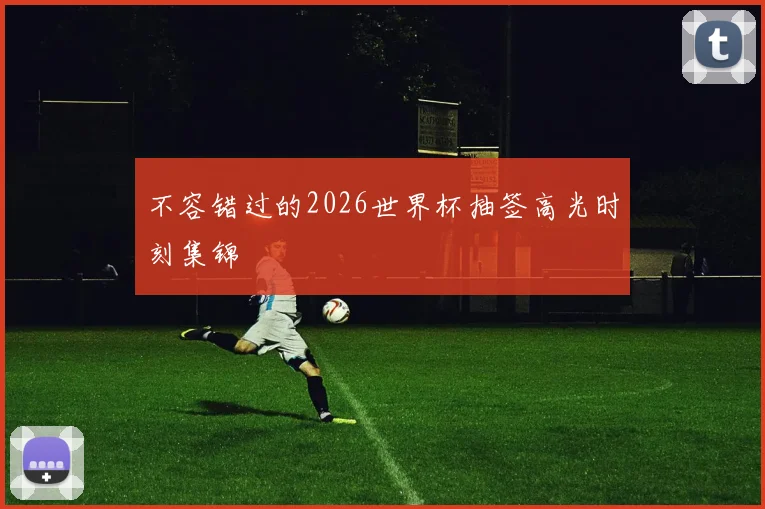 不容错过的2026世界杯抽签高光时刻集锦