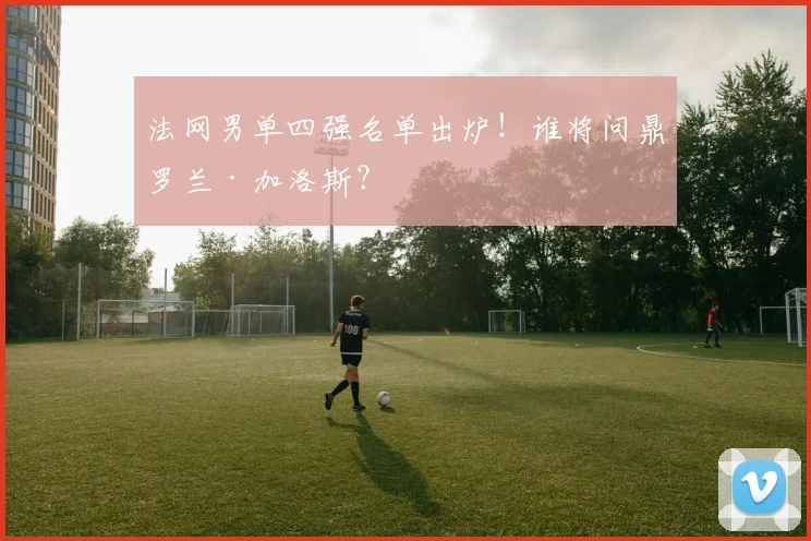 法网男单四强名单出炉！谁将问鼎罗兰·加洛斯？