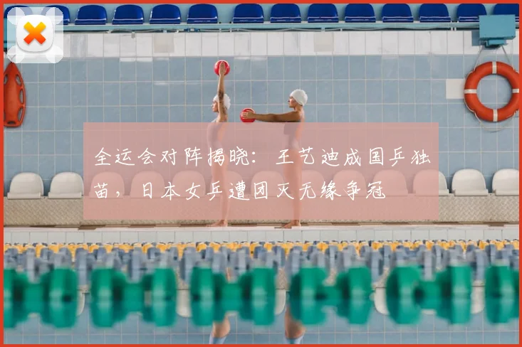 全运会对阵揭晓：王艺迪成国乒独苗，日本女乒遭团灭无缘争冠