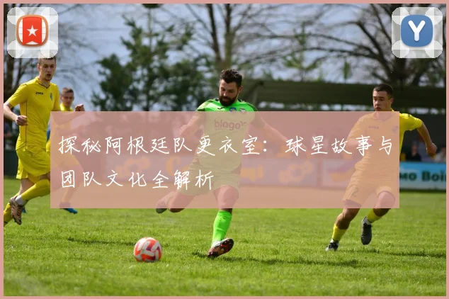 探秘阿根廷队更衣室：球星故事与团队文化全解析