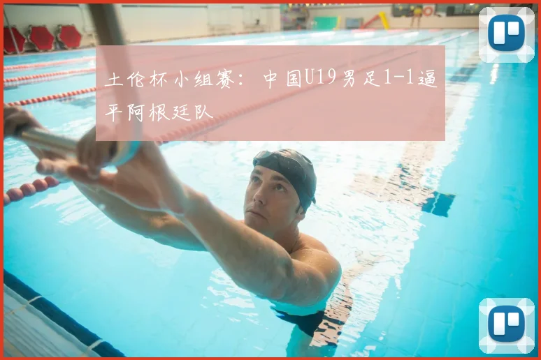 土伦杯小组赛:中国U19男足1-1逼平阿根廷队