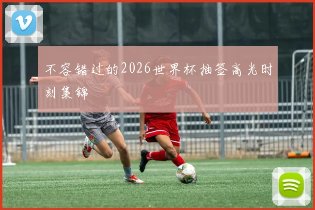 不容错过的2026世界杯抽签高光时刻集锦