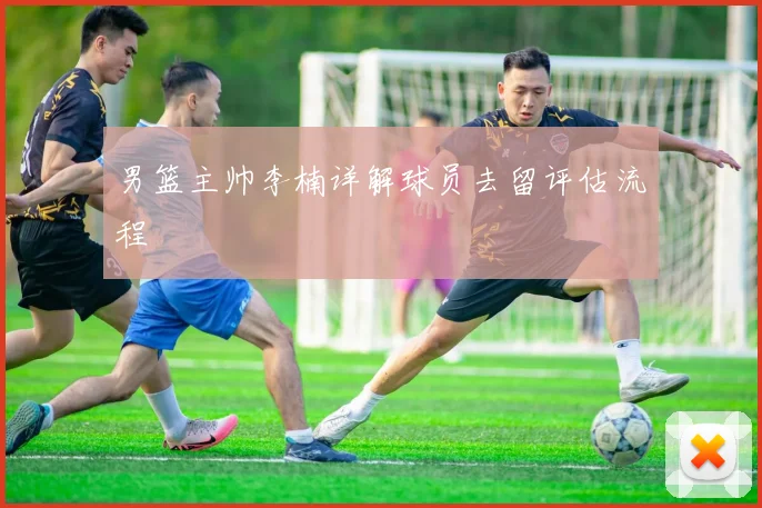 男篮主帅李楠详解球员去留评估流程