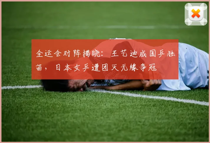 全运会对阵揭晓：王艺迪成国乒独苗，日本女乒遭团灭无缘争冠