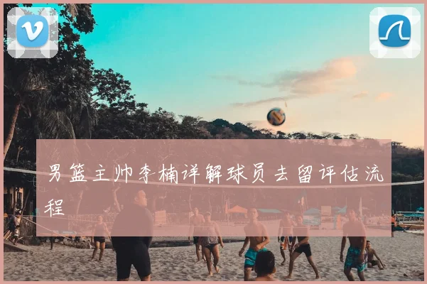 男篮主帅李楠详解球员去留评估流程