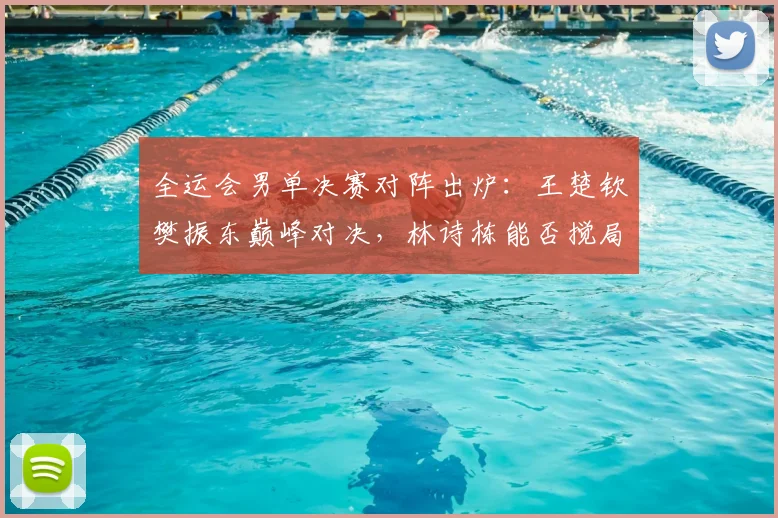 全运会男单决赛对阵出炉：王楚钦樊振东巅峰对决，林诗栋能否搅局？