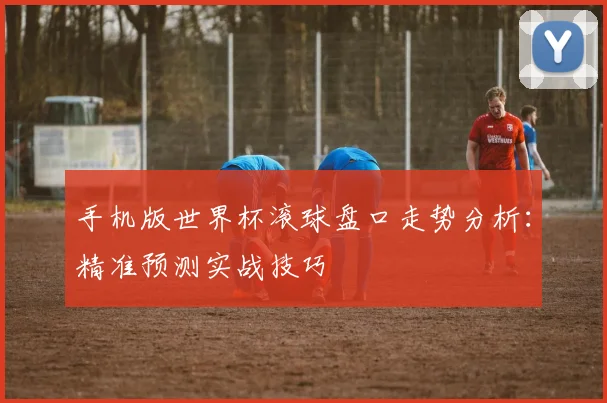 手机版世界杯滚球盘口走势分析：精准预测实战技巧