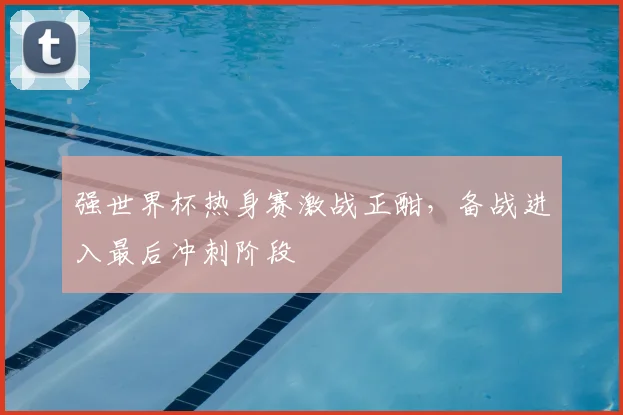 强世界杯热身赛激战正酣，备战进入最后冲刺阶段
